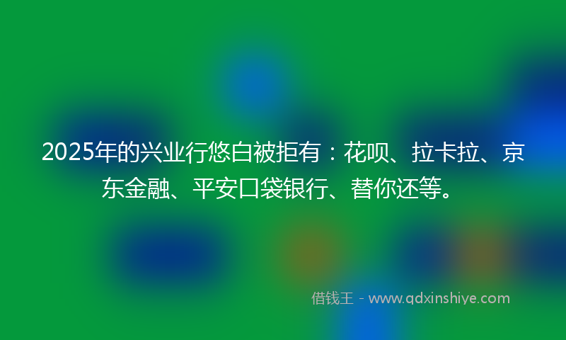 2025年的兴业行悠白被拒有：花呗、拉卡拉、京东金融、平安口袋银行、替你还等。