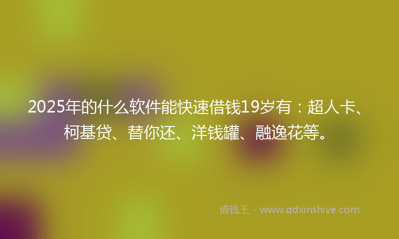 2025年的什么软件能快速借钱19岁有：超人卡、柯基贷、替你还、洋钱罐、融逸花等。