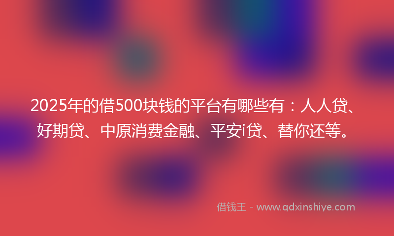 2025年的借500块钱的平台有哪些有：人人贷、好期贷、中原消费金融、平安i贷、替你还等。