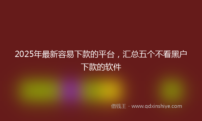2025年最新容易下款的平台，汇总五个不看黑户下款的软件