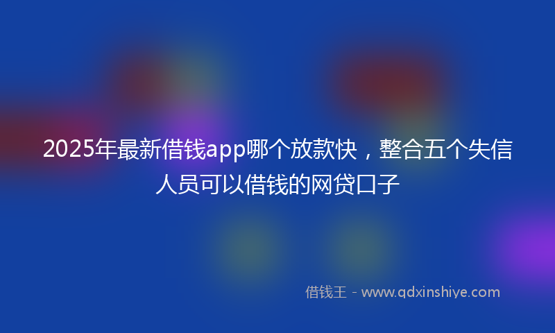 2025年最新借钱app哪个放款快，整合五个失信人员可以借钱的网贷口子