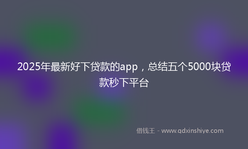 2025年最新好下贷款的app，总结五个5000块贷款秒下平台