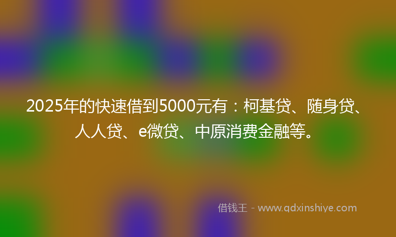 2025年的快速借到5000元有：柯基贷、随身贷、人人贷、e微贷、中原消费金融等。