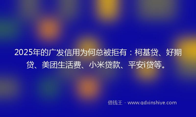 2025年的广发信用为何总被拒有：柯基贷、好期贷、美团生活费、小米贷款、平安i贷等。