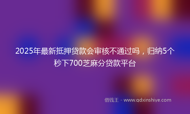 2025年最新抵押贷款会审核不通过吗，归纳5个秒下700芝麻分贷款平台