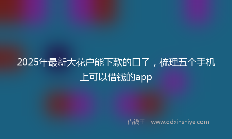 2025年最新大花户能下款的口子，梳理五个手机上可以借钱的app