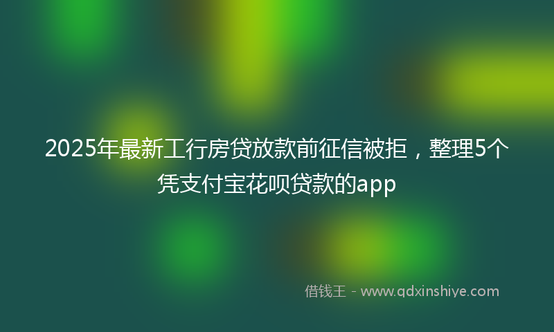 2025年最新工行房贷放款前征信被拒，整理5个凭支付宝花呗贷款的app