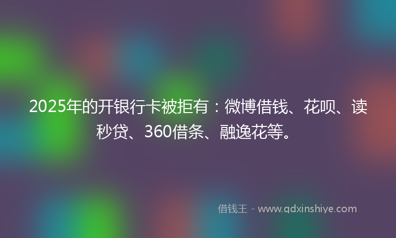 2025年的开银行卡被拒有：微博借钱、花呗、读秒贷、360借条、融逸花等。