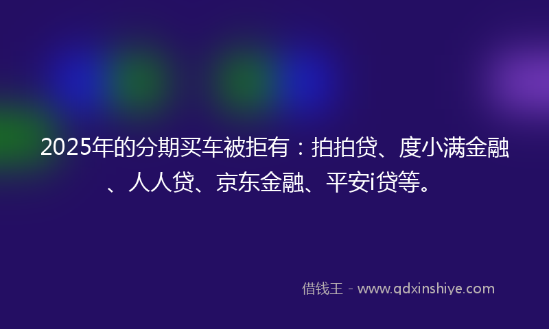 2025年的分期买车被拒有：拍拍贷、度小满金融、人人贷、京东金融、平安i贷等。