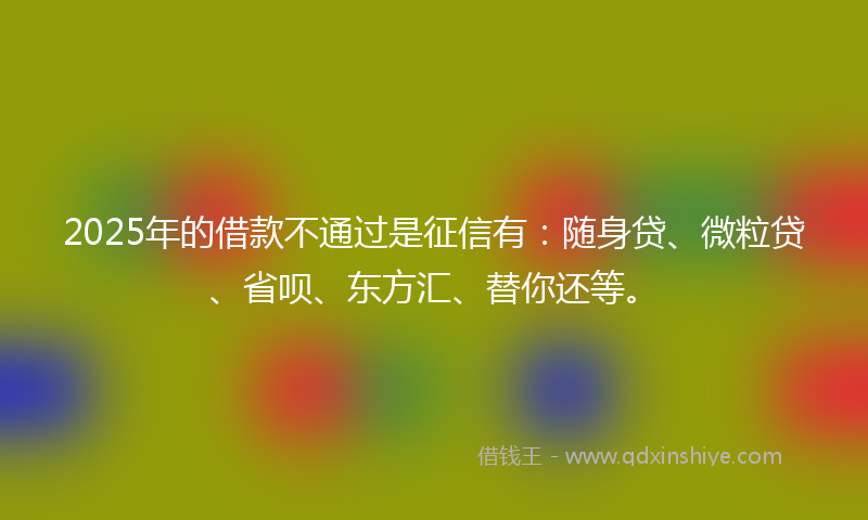 2025年的借款不通过是征信有：随身贷、微粒贷、省呗、东方汇、替你还等。