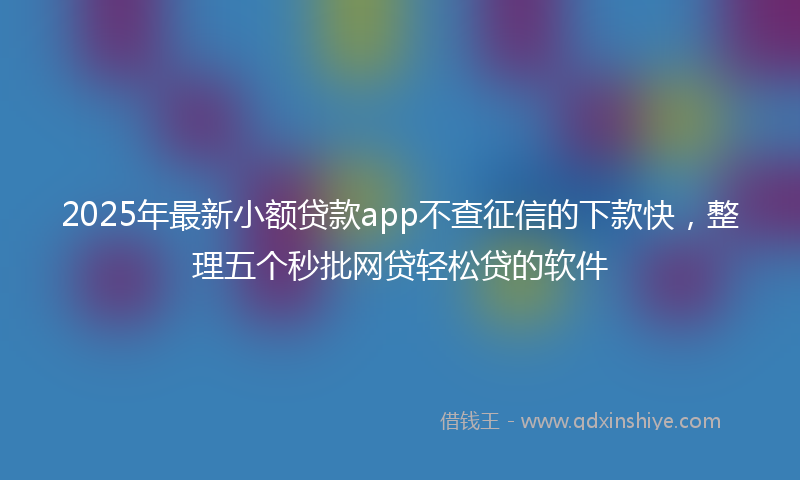 2025年最新小额贷款app不查征信的下款快，整理五个秒批网贷轻松贷的软件