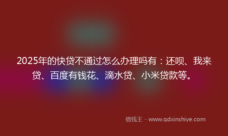 2025年的快贷不通过怎么办理吗有：还呗、我来贷、百度有钱花、滴水贷、小米贷款等。