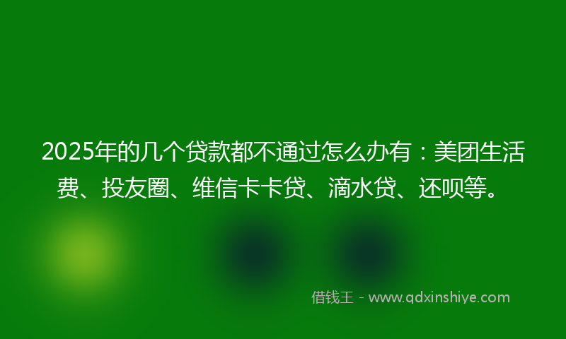 2025年的几个贷款都不通过怎么办有：美团生活费、投友圈、维信卡卡贷、滴水贷、还呗等。