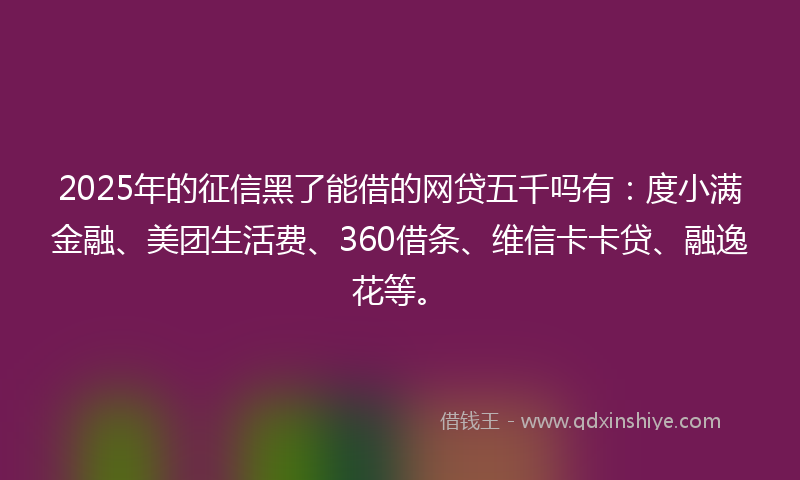 2025年的征信黑了能借的网贷五千吗有：度小满金融、美团生活费、360借条、维信卡卡贷、融逸花等。