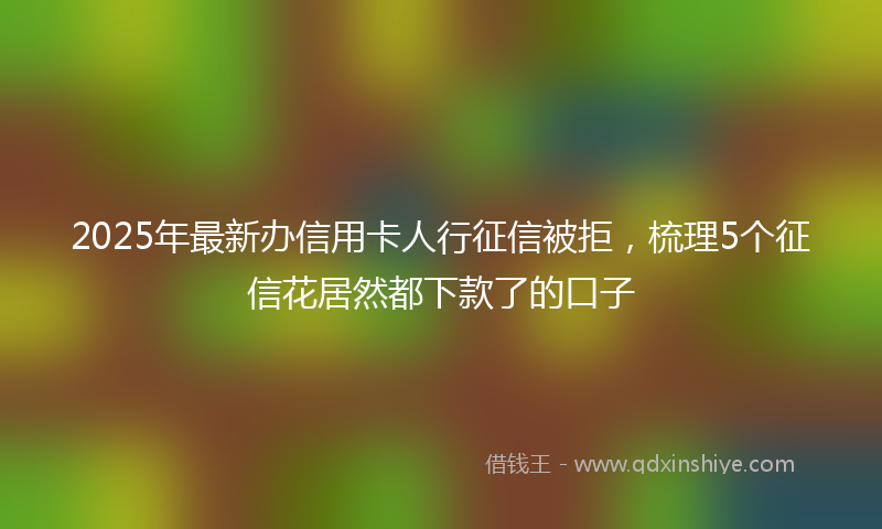 2025年最新办信用卡人行征信被拒，梳理5个征信花居然都下款了的口子