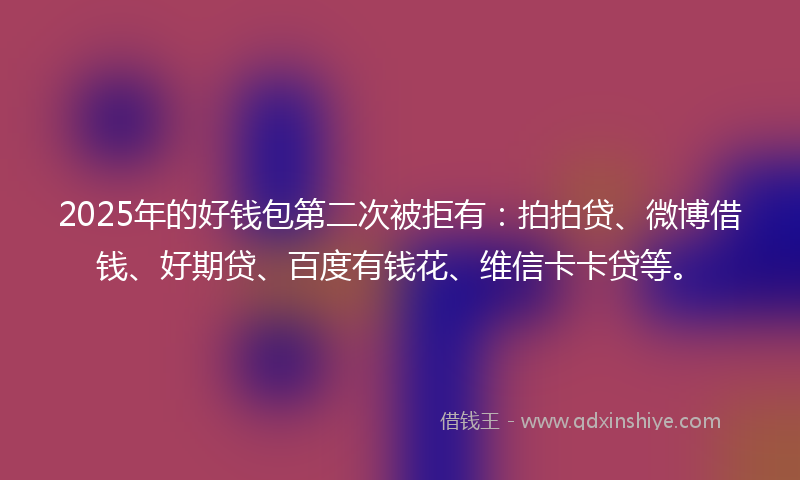 2025年的好钱包第二次被拒有：拍拍贷、微博借钱、好期贷、百度有钱花、维信卡卡贷等。