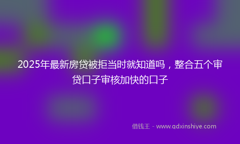 2025年最新房贷被拒当时就知道吗，整合五个审贷口子审核加快的口子