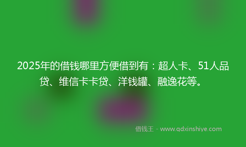 2025年的借钱哪里方便借到有：超人卡、51人品贷、维信卡卡贷、洋钱罐、融逸花等。