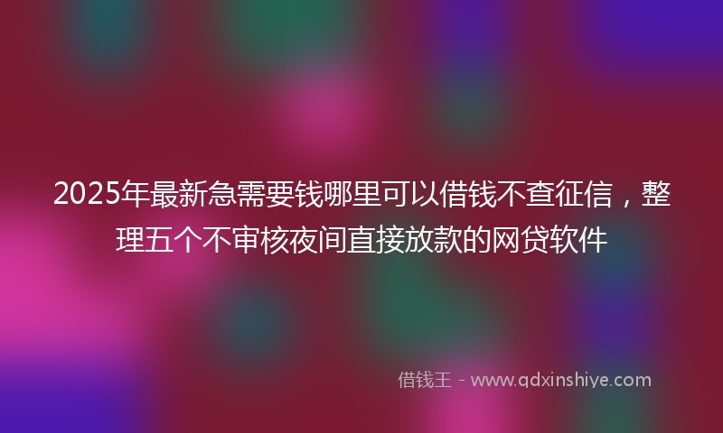 2025年最新急需要钱哪里可以借钱不查征信，整理五个不审核夜间直接放款的网贷软件