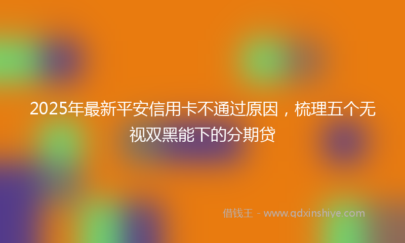 2025年最新平安信用卡不通过原因，梳理五个无视双黑能下的分期贷