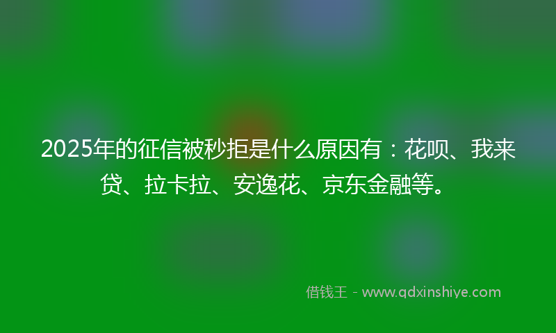 2025年的征信被秒拒是什么原因有：花呗、我来贷、拉卡拉、安逸花、京东金融等。