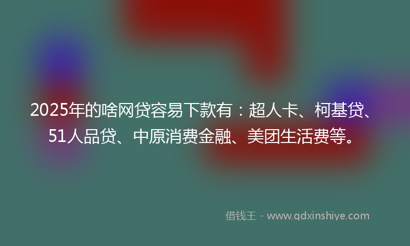2025年的啥网贷容易下款有：超人卡、柯基贷、51人品贷、中原消费金融、美团生活费等。
