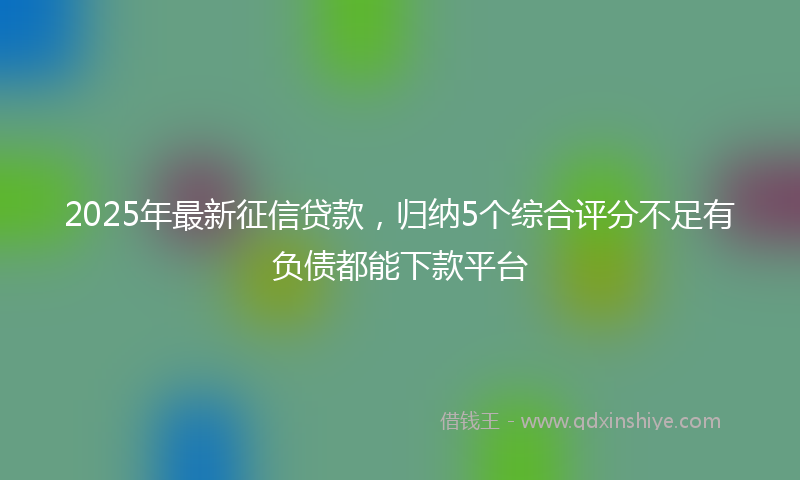 2025年最新征信贷款，归纳5个综合评分不足有负债都能下款平台