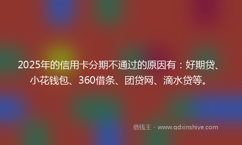 2025年的信用卡分期不通过的原因有：好期贷、小花钱包、360借条、团贷网、滴水贷等。