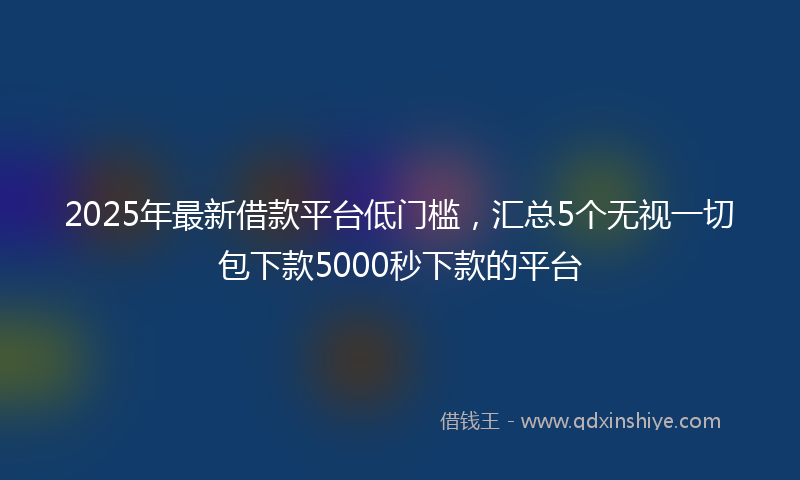 2025年最新借款平台低门槛，汇总5个无视一切包下款5000秒下款的平台
