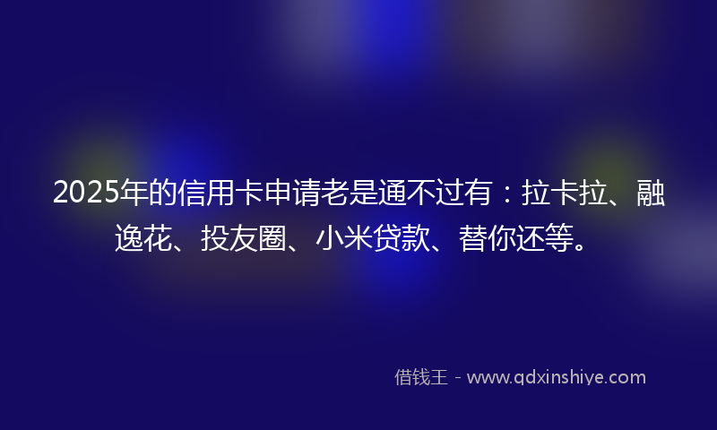 2025年的信用卡申请老是通不过有：拉卡拉、融逸花、投友圈、小米贷款、替你还等。
