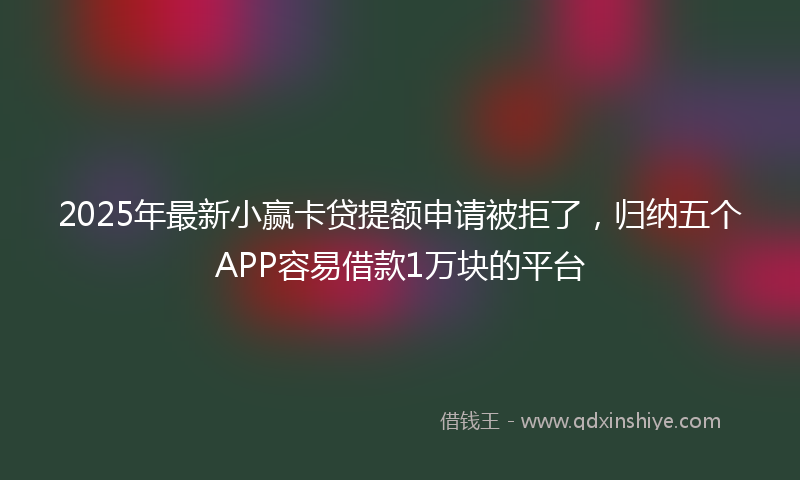 2025年最新小赢卡贷提额申请被拒了，归纳五个APP容易借款1万块的平台