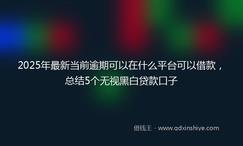 2025年最新当前逾期可以在什么平台可以借款，总结5个无视黑白贷款口子