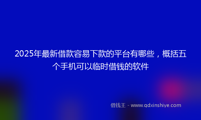 2025年最新借款容易下款的平台有哪些，概括五个手机可以临时借钱的软件