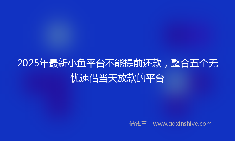 2025年最新小鱼平台不能提前还款，整合五个无忧速借当天放款的平台