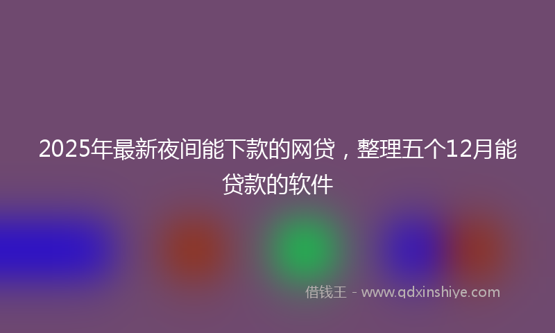 2025年最新夜间能下款的网贷，整理五个12月能贷款的软件