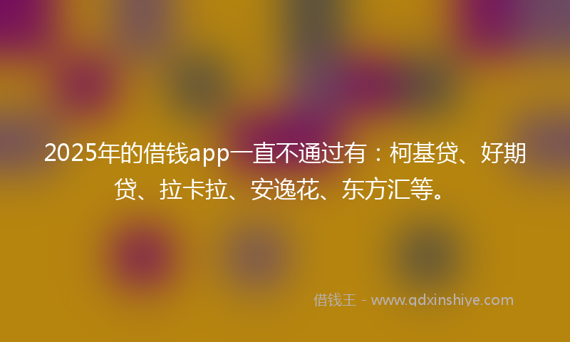 2025年的借钱app一直不通过有：柯基贷、好期贷、拉卡拉、安逸花、东方汇等。