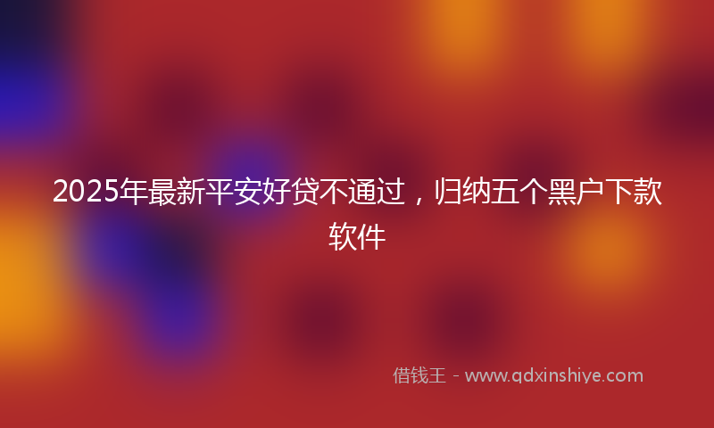 2025年最新平安好贷不通过，归纳五个黑户下款软件