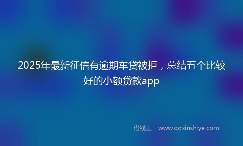 2025年最新征信有逾期车贷被拒，总结五个比较好的小额贷款app