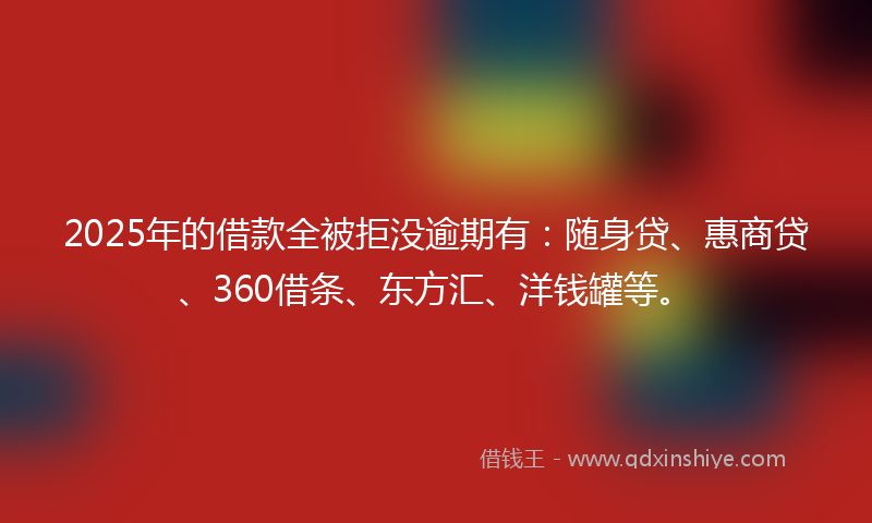 2025年的借款全被拒没逾期有：随身贷、惠商贷、360借条、东方汇、洋钱罐等。