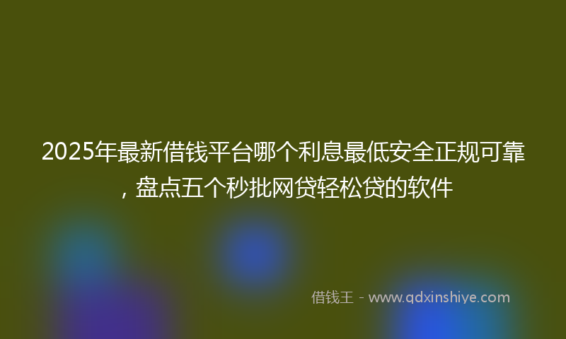 2025年最新借钱平台哪个利息最低安全正规可靠，盘点五个秒批网贷轻松贷的软件