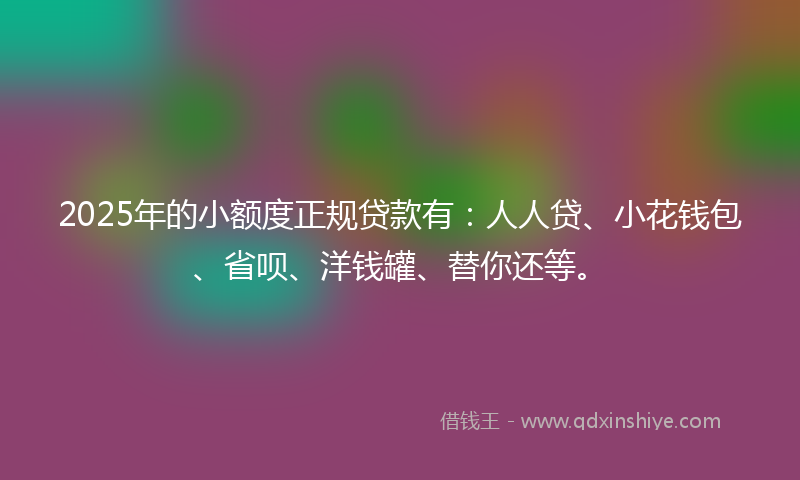 2025年的小额度正规贷款有：人人贷、小花钱包、省呗、洋钱罐、替你还等。