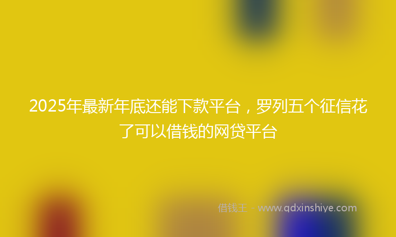 2025年最新年底还能下款平台，罗列五个征信花了可以借钱的网贷平台