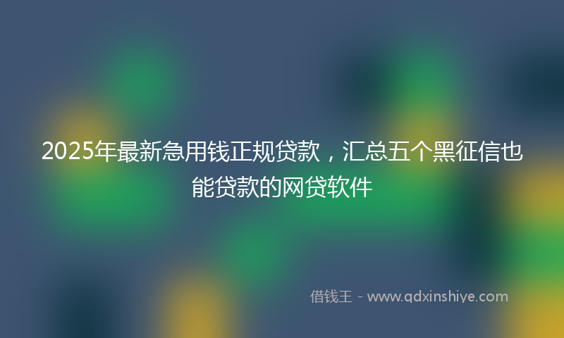2025年最新急用钱正规贷款，汇总五个黑征信也能贷款的网贷软件