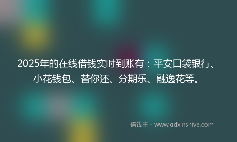 2025年的在线借钱实时到账有：平安口袋银行、小花钱包、替你还、分期乐、融逸花等。