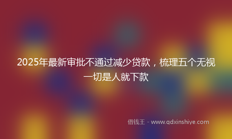 2025年最新审批不通过减少贷款，梳理五个无视一切是人就下款