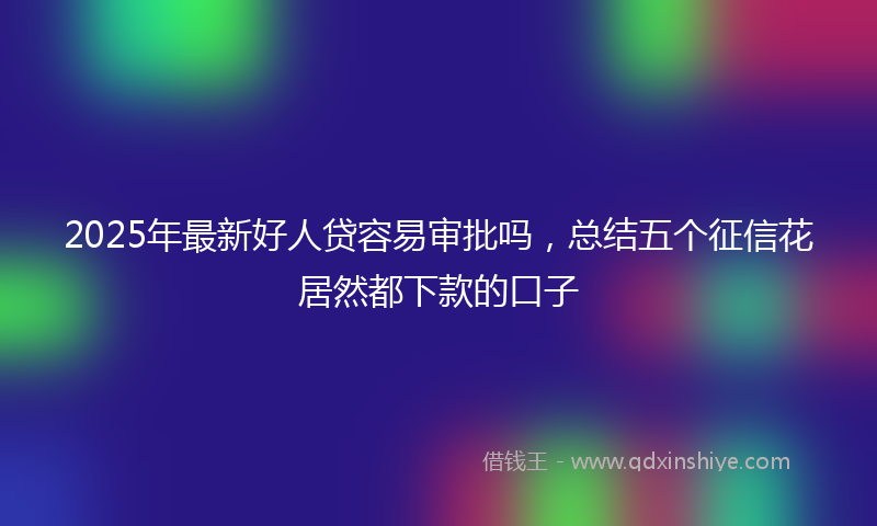 2025年最新好人贷容易审批吗，总结五个征信花居然都下款的口子
