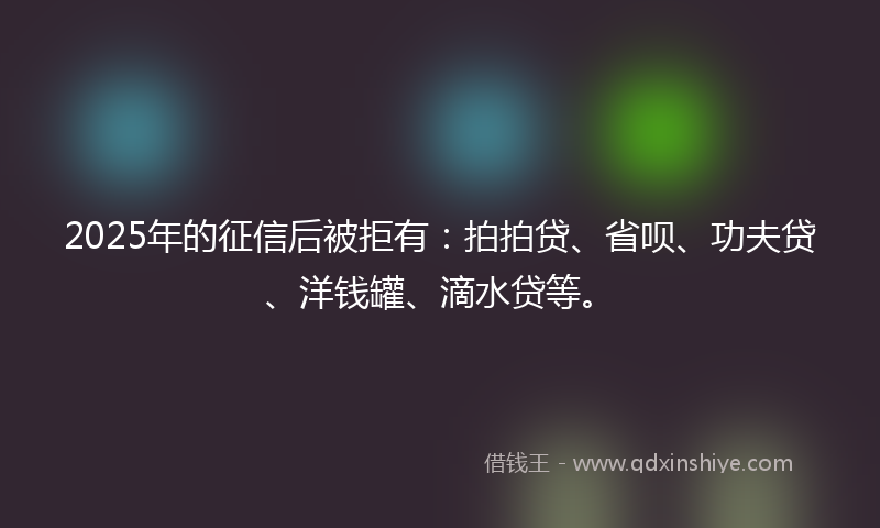 2025年的征信后被拒有：拍拍贷、省呗、功夫贷、洋钱罐、滴水贷等。