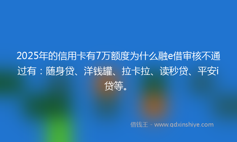 2025年的信用卡有7万额度为什么融e借审核不通过有：随身贷、洋钱罐、拉卡拉、读秒贷、平安i贷等。