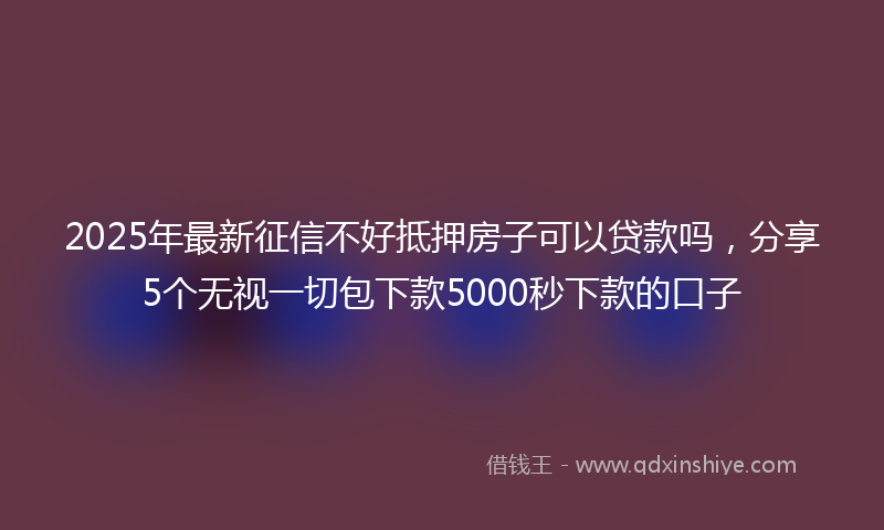 2025年最新征信不好抵押房子可以贷款吗，分享5个无视一切包下款5000秒下款的口子
