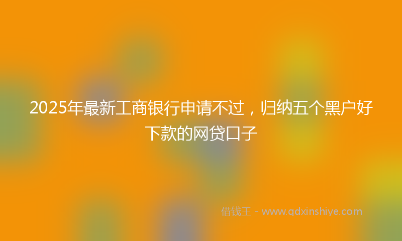 2025年最新工商银行申请不过，归纳五个黑户好下款的网贷口子